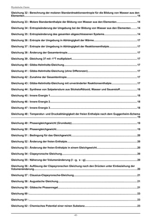 Physikalische Chemie

Gleichung 32 : Berechnung der molaren Standardreaktionsentropie für die Bildung von Wasser aus den
Elementen.......................................................................................................................................................... 14

Gleichung 33 : Molare Standardenthalpie der Bildung von Wasser aus den Elementen............................14

Gleichung 34 : Entropieänderung der Umgebung bei der Bildung von Wasser aus den Elementen........14

Gleichung 35 : Entropieänderung des gesamten abgeschlossenen Systems.............................................14

Gleichung 36 : Entropie der Umgebung in Abhängigkeit der Wärme...........................................................17

Gleichung 37 : Entropie der Umgebung in Abhängigkeit der Reaktionsenthalpie......................................17

Gleichung 38 : Änderung der Gesamtentropie............................................................................................... 17

Gleichung 39 . Gleichung 37 mit -1*T multipliziert.......................................................................................... 17

Gleichung 40 : Gibbs-Helmholtz-Gleichung.................................................................................................... 17

Gleichung 41 : Gibbs-Helmholtz-Gleichung (ohne Differenzen)....................................................................17

Gleichung 42 : Zunahme der Gesamtentropie................................................................................................ 17

Gleichung 43 : Gibbs-Helmholtz-Gleichung mit unveränderter Reaktionsenthalpie...................................17

Gleichung 44 : Synthese von Salpetersäure aus Stickstoffdioxid, Wasser und Sauerstoff.......................18

Gleichung 45 : Innere Energie 1....................................................................................................................... 18

Gleichung 46 : Innere Energie 2....................................................................................................................... 18

Gleichung 47 : Innere Energie 3....................................................................................................................... 18

Gleichung 48 : Temperatur- und Druckabhängigkeit der freien Enthalpie nach dem Guggenheim-Schema
............................................................................................................................................................................. 19

Gleichung 49 : Phasengleichgewicht (Grundsatz).......................................................................................... 19

Gleichung 50 : Phasengleichgewicht............................................................................................................... 19

Gleichung 51 : Bedingung für das Gleichgewicht.......................................................................................... 20

Gleichung 52 : Änderung der freien Enthalpie................................................................................................ 20

Gleichung 53 : Änderung der freien Enthalpie in einem Gleichgewicht.......................................................20

Gleichung 54 : Clapeyronsche Gleichung....................................................................................................... 20

Gleichung 55 : Näherung der Volumenänderung (l→g, s→g).......................................................................20

Gleichung 56 : Auflösung der Clapeyronschen Gleichung nach den Drücken unter Einbeziehung der
Volumenänderung............................................................................................................................................. 20

Gleichung 57 : Clausius-Clapeyronsche-Gleichung.......................................................................................21

Gleichung 58 : Augustsche Gleichung............................................................................................................ 21

Gleichung 59 : Gibbsche Phasenregel............................................................................................................ 21

Gleichung 60 :.................................................................................................................................................... 23

Gleichung 61 :.................................................................................................................................................... 23

Gleichung 62 : Chemisches Potential einer reinen Substanz........................................................................23


                                                                                     -42-
 
