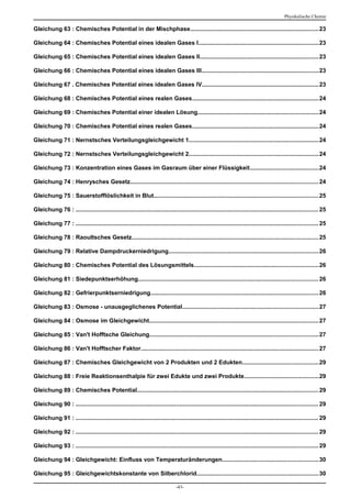 Physikalische Chemie

Gleichung 63 : Chemisches Potential in der Mischphase..............................................................................23

Gleichung 64 : Chemisches Potential eines idealen Gases I.........................................................................23

Gleichung 65 : Chemisches Potential eines idealen Gases II........................................................................23

Gleichung 66 : Chemisches Potential eines idealen Gases III.......................................................................23

Gleichung 67 . Chemisches Potential eines idealen Gases IV.......................................................................23

Gleichung 68 : Chemisches Potential eines realen Gases.............................................................................24

Gleichung 69 : Chemisches Potential einer idealen Lösung.........................................................................24

Gleichung 70 : Chemisches Potential eines realen Gases.............................................................................24

Gleichung 71 : Nernstsches Verteilungsgleichgewicht 1...............................................................................24

Gleichung 72 : Nernstsches Verteilungsgleichgewicht 2...............................................................................24

Gleichung 73 : Konzentration eines Gases im Gasraum über einer Flüssigkeit..........................................24

Gleichung 74 : Henrysches Gesetz.................................................................................................................. 24

Gleichung 75 : Sauerstofflöslichkeit in Blut.................................................................................................... 25

Gleichung 76 : ................................................................................................................................................... 25

Gleichung 77 : ................................................................................................................................................... 25

Gleichung 78 : Raoultsches Gesetz................................................................................................................. 25

Gleichung 79 : Relative Dampdruckerniedrigung........................................................................................... 26

Gleichung 80 : Chemisches Potential des Lösungsmittels...........................................................................26

Gleichung 81 : Siedepunktserhöhung............................................................................................................. 26

Gleichung 82 : Gefrierpunktserniedrigung...................................................................................................... 26

Gleichung 83 : Osmose - unausgeglichenes Potential..................................................................................27

Gleichung 84 : Osmose im Gleichgewicht....................................................................................................... 27

Gleichung 85 : Van't Hofftsche Gleichung...................................................................................................... 27

Gleichung 86 : Van't Hofftscher Faktor............................................................................................................ 27

Gleichung 87 : Chemisches Gleichgewicht von 2 Produkten und 2 Edukten..............................................29

Gleichung 88 : Freie Reaktionsenthalpie für zwei Edukte und zwei Produkte.............................................29

Gleichung 89 : Chemisches Potential.............................................................................................................. 29

Gleichung 90 : ................................................................................................................................................... 29

Gleichung 91 : ................................................................................................................................................... 29

Gleichung 92 : ................................................................................................................................................... 29

Gleichung 93 : ................................................................................................................................................... 29

Gleichung 94 : Gleichgewicht: Einfluss von Temperaturänderungen..........................................................30

Gleichung 95 : Gleichgewichtskonstante von Silberchlorid..........................................................................30

                                                                                -43-
 