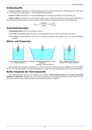 Physikalische Chemie


Größenbegriffe
    Extensive Größen sind Größen, die mengenabhängig sind, zum Beispiel V (Volumen), M (Molmasse), etc. Man notiert
sie in aller Regel mit Großbuchstaben – eine Ausnahme bildet m (Masse).
   Intensive Größen sind Größen, die mengenunabhängig sind, zum Beispiel ρ (Dichte), T (Temperatur), etc.
   Molare Größen sind Größen, die auf ein Mol bezogen werden. Erhält man beispielsweise aus einem Experiment, in
dem 2 Mol eines Stoffes umgesetzt wurden, 1000 kJ, so bezieht man die entstehende Energie auf die Stoffmenge:

                                                      1.000kJ       kJ
                                          E molar =           = 500
                                                        2mol        mol
Zustandsänderungen
   Zustandsänderungen können unterschieden werden in
   1.reversible Zustandsänderungen, das heißt, sie sind umkehrbar und in der Nähe des Gleichgewichts sowie
   2.irreversible Zustandsänderungen, das heißt, sie sind nicht umkehrbar; dazu gehören alle in der Natur ablaufenden
         Prozesse.

Wärme und Temperatur




   starke Temperaturerhöhung       geringe Temperaturerhöhung in einer           keine Temperaturänderung in
       in einem Wasserbad                       Badewanne                         einem Eis-/Wasser-Gemisch
                                            Abbildung 1 : Wärme und Temperatur

   Das Ausmaß einer Temperaturveränderung ist von der Art und der Größe des Systems abhängig. Eine Wärmezufuhr
bewirkt ohne Phasenübergang eine Temperaturerhöhung, bei einem Phasenübergang hingegen keine Temperaturerhöhung.

Nullter Hauptsatz der Thermodynamik
   Der Temperaturbegriff wird aus der Erfahrung her formuliert: Wärme fließt freiwillig nur zu einem Gegenstand
niedrigerer Temperatur. Befinden sich zwei Systeme im thermischen Gleichgewicht mit einem dritten System, sind sie
auch untereinander im thermischen Gleichgewicht und haben die gleiche Temperatur.




                                                           -6-
 