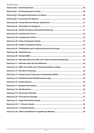 Physikalische Chemie

Gleichung 96 : Löslichkeitsprodukt................................................................................................................. 30

Gleichung 97 : Löslichkeitsprodukt von AgCl................................................................................................ 30

Gleichung 98 : Gleichgewichtskonstante von Wasser...................................................................................30

Gleichung 99 : Ionenprodukt des Wassers..................................................................................................... 30

Gleichung 100 : Ionenprodukt des Wassers, logarithmiert............................................................................31

Gleichung 101 : Säurestärke von Essigsäure................................................................................................. 31

Gleichung 102 : pH-Wert (Henderson-Hasselbalch-Gleichung)....................................................................31

Gleichung 103 : Isoelektrischer Punkt 1.......................................................................................................... 32

Gleichung 104 : Isoelektrischer Punkt 2.......................................................................................................... 32

Gleichung 105 : Erstes Faradaysches Gesetz................................................................................................. 33

Gleichung 106 : Zweites Faradaysches Gesetz.............................................................................................. 33

Gleichung 107 : Größengleichung für elektrochemische Berechnungen.....................................................33

Gleichung 108 : Daniell-Element...................................................................................................................... 33

Gleichung 109 : Standard-EMK........................................................................................................................ 34

Gleichung 110 : Maximale Arbeit einer Zelle unter isotherm-isobaren Bedingungen.................................34

Gleichung 111 : Maximale Arbeit des Daniell-Element...................................................................................34

Gleichung 112 : EMK, wenn Stoffe nicht in Standardzuständen vorliegen..................................................34

Gleichung 113 : Nernstsche Gleichung........................................................................................................... 34

Gleichung 114 : Umkehrung der Polung durch Konzentrationseffekte........................................................34

Gleichung 115 : Oberflächenarbeit (Oberflächenspannung).........................................................................35

Gleichung 116 : Kapillarmethode..................................................................................................................... 35

Gleichung 117 :Stalagmometermethode......................................................................................................... 36

Gleichung 118 : Abreißmethode....................................................................................................................... 36

Gleichung 119 : Dynamische Viskosität.......................................................................................................... 37

Gleichung 120 : Kinematische Viskosität........................................................................................................ 37

Gleichung 121 : Hagen-Poiseuillsche-Gesetz................................................................................................. 37

Gleichung 122 : 1. Ficksches Gesetz............................................................................................................... 38

Gleichung 123 : 2. Ficksches Gesetz............................................................................................................... 38

Gleichung 124 : Diffusionskoëffiziënt für kugelförmige Moleküle................................................................38




                                                                          -44-
 