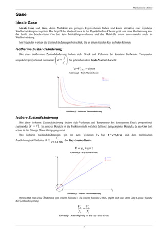Physikalische Chemie


Gase
Ideale Gase
   Ideale Gase sind Gase, deren Moleküle ein geringes Eigenvolumen haben und kaum attraktive oder repulsive
Wechselwirkungen eingehen. Der Begriff des idealen Gases in der Physikalischen Chemie geht von einer Idealisierung aus,
das heißt, das beschriebene Gas hat kein Moleküleigenvolumen und die Moleküle treten untereinander nicht in
Wechselwirkung.
   Im folgenden werden die Zustandsänderungen betrachtet, die an einem idealen Gas auftreten können.

Isotherme Zustandsänderung
   Bei einer isothermen Zustandsänderung ändern sich Druck und Volumen bei konstant bleibender Temperatur
                                         1
umgekehrt proportional zueinander  ρ ∝     . Sie gehorchen dem Boyle-Mariott-Gesetz:
                                         T

                                                      ( ρ ∗V ) T,η = const
                                                  Gleichung 4 : Boyle-Mariott-Gesetz




                                              Abbildung 2 : Isotherme Zustandsänderung


Isobare Zustandsänderung
   Bei einer isobaren Zustandsänderung ändern sich Volumen und Temperatur bei konstantem Druck proportional
zueinander (T ∝V ) . Im unteren Bereich ist die Funktion nicht wirklich definiert (eingekreister Bereich), da das Gas dort
schon in die flüssige Phase übergegangen ist.
   Bei isobaren Zustandsänderungen gilt mit dem Volumen V0 bei T = 273,15 K und dem thermischen
                               1
Ausdehnungkoëffiziënten α =         das Gay-Lussac-Gesetz:
                            273,15K

                                                        V = V0 ∗ α ∗ T
                                                   Gleichung 5 : Gay-Lussac-Gesetz




                                               Abbildung 3 : Isobare Zustandsänderung

    Betrachtet man eine Änderung von einem Zustand 1 zu einem Zustand 2 hin, ergibt sich aus dem Gay-Lussac-Gesetz
die Schlussfolgerung

                                                            V1 V2
                                                              =
                                                            T1 T2
                                       Gleichung 6 : Schlussfolgerung aus dem Gay-Lussac-Gesetz




                                                                 -7-
 