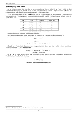Physikalische Chemie

Verflüssigung von Gasen
   An der obigen Isotherme sieht man, dass bei der Kompression des Gases ρ steigt, bis der Punkt A ereicht ist; dann
beginnt die Verflüssigung; am Punkt B ist das gesamte Gas verflüssigt; bei weiterer Kompression steiler ρ-Anstieg. Im
Zweiphasengebiet folgt die Isotherme nicht der S-förmigen Van der Waals-Kurve.
   An der kritischen Isotherme bei TΚ = 304 K berührt diese das Zweiphasengebiet im kritischen Punkt Κ: oberhalb dieser
Temperatur ist eine Verflüssigung eines Gases nicht mehr möglich. Die folgende Tabelle zeigt einige kritische Punkte für
verschiedene Gase:
                                          Gas               TK(K)                    ρK(bar)                 ΥK(cm3*mol-1)
                                          He              5,195                   2,275                         57,8
                                           H2             32,94                 12,838                          65,0
                                          Cl2             416,9                   79,91                       123,7
                                          NH3             405,3                 111,30                          72,5
                                          CO              132,9                 34,935                          92,1
                                                        Tabelle 3 : Kritische Punkte für verschiedene Gase

      Im Zweiphasengebiet versagt die Van der Waals-Gleichung.
      Die Kenntnisse der kritischen Punkte ermöglichen die Ermittlung der Van der Waals-Konstanten a und b2.

                                                                     a = 3 ∗ ρ K ∗v K
                                                                                    2


                                                                        1
                                                                     b = νK
                                                                        3
                                                     Gleichung 16 : Ableitung der Van der Waals-Konstanten

   Mängel der Van der Waals-Gleichung (im Zweiphasengebiet) führen zu einer Reihe weiterer empirischer
Zustandsgleichungen, v.a. zur Virialgleichung

                                                   ρ ∗ ν = R ∗T + B ∗ ρ + C ∗ ρ 2 + D ∗ ρ 3 + ...
                                                                 Gleichung 17 : Virialgleichung

   mit B, C, D als zweiter, dritter, vierter, usw. Virialkoëffiziënt. Bei Abbruch nach dem zweiten Glied ergibt sich im
Vergleich mit der Van der Waals-Gleichung

                                                                                     a
                                                                      B =b −
                                                                                   R ∗T
                                                   Gleichung 18 : Virialgleichung (Abbruch nach dem 2. Glied)




2
    Der kritische Punkt K ist ein Wendepunkt, d.h. die erste und zweite Ableitung ist Null!

                                                                              -10-
 