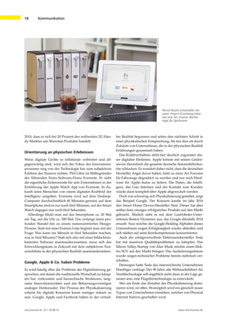 new business Nr. 35 • 29.08.16 www.new-business.de
18	 Kommunikation
Pernot Ricard entwickelte mit
seiner Project-Gutenberg-Initia-
tive eine Art smartes Bücher-
regal für Spirituosen
Foto:Screenshot
2010, dass es sich bei 20 Prozent des weltweiten 2G Han-
dy-Marktes um Shenzhai-Produkte handelt.
Orientierung an physischen Erlebnissen
Wenn digitale Geräte so inflationär verbreitet und all-
gegenwärtig sind, wird sich der Fokus des Innovations-
prozesses weg von der Technologie hin zum subjektiven
Erlebnis des Nutzers richten. Phil Libin ist Mitbegründer
der führenden Notiz-Software-Firma Evernote. Er sieht
die eigentliche Zeitenwende für sein Unternehmen in der
Einführung der Apple Watch App von Evernote. In Zu-
kunft seien Menschen von einem digitalen Kraftfeld der
Intelligenz umgeben. Evernote wird auf dem Desktop-
Computer durchschnittlich 40 Minuten genutzt, auf dem
Smartphone sind es nur noch fünf Minuten, auf der Smart
Watch dagegen nur noch fünf Sekunden.
Allerdings blickt man auf das Smartphone ca. 20 Mal
am Tag, auf die Uhr ca. 200 Mal. Das verlangt einen pro-
funden Wandel hin zu einem nutzerzentrierten Design-
Prozess. Statt mit einer Feature-Liste beginnt man mit der
Frage: Was kann ein Mensch in fünf Sekunden machen,
was in fünf Minuten? Statt sich also mit einer bildschirm-
basierten Software auseinanderzusetzen, muss sich das
Entwicklungsteam in Zukunft mit dem subjektiven Nut-
zererlebnis in der physischen Realität auseinandersetzen.
Google, Apple & Co. haben Probleme
Es wird häufig über die Probleme der Digitalisierung ge-
sprochen, mit denen die traditionelle Wirtschaft zu kämp-
fen hat: verkrustete und hierarchische Strukturen, lang-
same Innovationszyklen und das Beharrungsvermögen
analoger Denkmuster. Der Prozess der Physikalisierung
scheint für digitale Konzerne kaum weniger riskant zu
sein. Google, Apple und Facebook haben in der virtuel-
len Realität begonnen und sehen den nächsten Schritt in
einer physikalischen Entsprechung. Sie tun dies oft durch
Zukäufe von Unternehmen, die in der physischen Realität
Erfahrungen gesammelt haben.
Das Kräfteverhältnis steht hier deutlich zugunsten die-
ser digitalen Elefanten. Apple könnte mit seinen Geldre-
serven theoretisch die gesamte deutsche Automobilindus-
trie schlucken. Es wundert daher nicht, dass die deutschen
Hersteller Angst davor haben, bald zu einer Art Foxconn
für Fahrzeuge degradiert zu werden und nur noch Hard-
ware für Apple-Autos zu liefern. Die Daten, die Intelli-
genz, das User Interface und der Kontakt zum Kunden
würde dann komplett über Apple abgewickelt werden.
Doch wie schwierig sich Physikalisierung gestaltet, zeigt
das Beispiel Google. Der Konzern kaufte im Jahr 2014
den Smart Home Device-Hersteller Nest. Dieser hat aber
seither kein einziges erfolgreiches Produkt auf den Markt
gebracht. Ähnlich sieht es mit dem Laufroboter-Unter-
nehmen Boston Dynamics aus, das Google ebenfalls 2014
erwarb. Nun möchte die Google-Holding Alphabet dieses
Unternehmen wegen Erfolglosigkeit wieder abstoßen und
sich stärker auf seine Kernkompetenzen konzentrieren.
Auch der erfolgsverwöhnte Elektroautohersteller Tesla
hat mit massiven Qualitätsproblemen zu kämpfen. Das
Silicon Valley-Startup von Alan Musk möchte einen Elek-
tro SUV auf den Markt bringen. Das Auslieferungsdatum
wurde wegen technischer Probleme bereits mehrfach ver-
schoben.
Deswegen hatte Tesla das österreichische Unternehmen
Hoerbiger verklagt. Der 90 Jahre alte Weltmarktführer für
Ventiltechnologie soll angeblich nicht dazu in der Lage ge-
wesen sein, eine Flügeltürtechnologie zu entwickeln.
Wer am Ende das Zeitalter der Physikalisierung domi-
nieren wird, ist offen. Womöglich wird ein gänzlich neuer
Typus von Unternehmen entstehen, welcher von Physical
Internet Natives geschaffen wird.
 