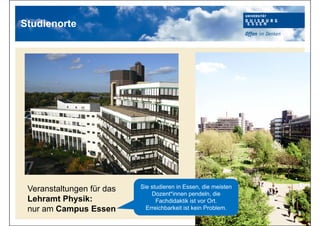 Veranstaltungen für das
Lehramt Physik:
nur am Campus Essen
Studienorte
Sie studieren in Essen, die meisten
Dozent*innen pendeln, die
Fachdidaktik ist vor Ort.
Erreichbarkeit ist kein Problem.
 