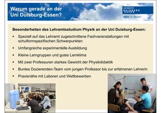 Warum gerade an der
Uni Duisburg-Essen?
Besonderheiten des Lehramtsstudium Physik an der Uni Duisburg-Essen:
 Speziell auf das Lehramt zugeschnittene Fachveranstaltungen mit
schulformspezifischen Schwerpunkten
 Umfangreiche experimentelle Ausbildung
 Kleine Lerngruppen und gutes Lernklima
 Mit zwei Professuren starkes Gewicht der Physikdidaktik
 Buntes Dozierenden-Team vom jungen Professor bis zur erfahrenen Lehrerin
 Praxisnähe mit Laboren und Wettbewerben
 