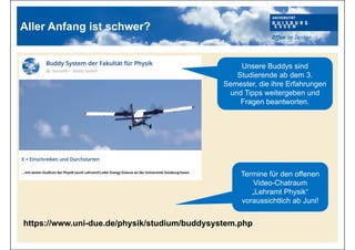 Aller Anfang ist schwer?
https://www.uni-due.de/physik/studium/buddysystem.php
Unsere Buddys sind
Studierende ab dem 3.
Semester, die ihre Erfahrungen
und Tipps weitergeben und
Fragen beantworten.
Termine für den offenen
Video-Chatraum
„Lehramt Physik“
voraussichtlich ab Juni!
 