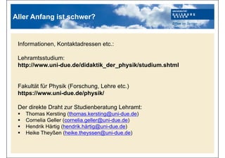 Informationen, Kontaktadressen etc.:
Lehramtsstudium:
http://www.uni-due.de/didaktik_der_physik/studium.shtml
Fakultät für Physik (Forschung, Lehre etc.)
https://www.uni-due.de/physik/
Der direkte Draht zur Studienberatung Lehramt:
 Thomas Kersting (thomas.kersting@uni-due.de)
 Cornelia Geller (cornelia.geller@uni-due.de)
 Hendrik Härtig (hendrik.härtig@uni-due.de)
 Heike Theyßen (heike.theyssen@uni-due.de)
Aller Anfang ist schwer?
 