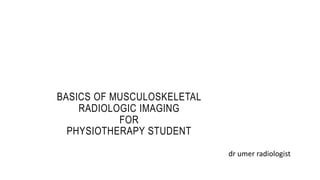 BASICS OF MUSCULOSKELETAL
RADIOLOGIC IMAGING
FOR
PHYSIOTHERAPY STUDENT
dr umer radiologist
 