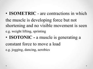 ISOMETRIC - are contractions in whichthe muscle is developing force but not shortening and no visible movement is seene.g. weight lifting, sprintingISOTONIC - a muscle is generating aconstant force to move a loade.g. jogging, dancing, aerobics
