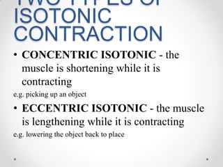 TWO TYPES OF ISOTONIC CONTRACTIONCONCENTRIC ISOTONIC - the muscle is shortening while it is contractinge.g. picking up an objectECCENTRIC ISOTONIC - the muscle is lengthening while it is contractinge.g. lowering the object back to place