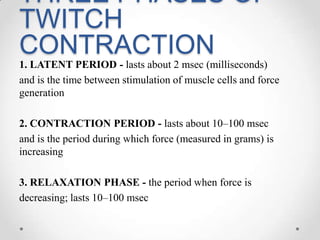 THREE PHASES OF TWITCH CONTRACTION1. LATENT PERIOD - lasts about 2 msec (milliseconds)and is the time between stimulation of muscle cells and force generation2. CONTRACTION PERIOD - lasts about 10–100 msecand is the period during which force (measured in grams) is increasing3. RELAXATION PHASE - the period when force is decreasing; lasts 10–100 msec