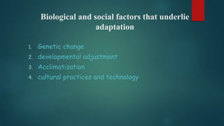 Biological and social factors that underlie
adaptation
1. Genetic change
2. developmental adjustment
3. Acclimatization
4. cultural practices and technology
 