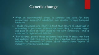 Genetic change
 When an environmental stress is constant and lasts for many
generations, successful adaptation may develop through biological
evolution.
 Those individuals who inherit a trait that offers an advantage in
responding to particular stresses are more likely to survive longer
and pass on more of their genes to the next generation. This is
evolution through natural selection.
 For instance, people whose ancestors have lived in areas that have
had endemic click this icon to hear the preceding term pronounced
malaria for thousands of years often inherit some degree of
immunity to this serious disease
 