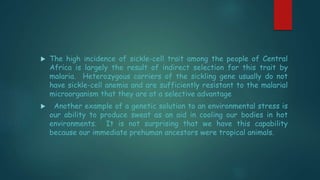  The high incidence of sickle-cell trait among the people of Central
Africa is largely the result of indirect selection for this trait by
malaria. Heterozygous carriers of the sickling gene usually do not
have sickle-cell anemia and are sufficiently resistant to the malarial
microorganism that they are at a selective advantage
 Another example of a genetic solution to an environmental stress is
our ability to produce sweat as an aid in cooling our bodies in hot
environments. It is not surprising that we have this capability
because our immediate prehuman ancestors were tropical animals.
 