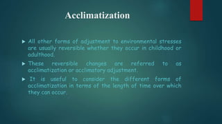 Acclimatization
 All other forms of adjustment to environmental stresses
are usually reversible whether they occur in childhood or
adulthood.
 These reversible changes are referred to as
acclimatization or acclimatory adjustment.
 It is useful to consider the different forms of
acclimatization in terms of the length of time over which
they can occur.
 