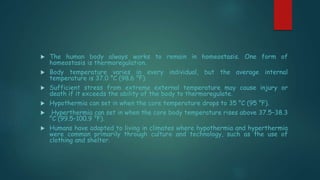  The human body always works to remain in homeostasis. One form of
homeostasis is thermoregulation.
 Body temperature varies in every individual, but the average internal
temperature is 37.0 °C (98.6 °F).
 Sufficient stress from extreme external temperature may cause injury or
death if it exceeds the ability of the body to thermoregulate.
 Hypothermia can set in when the core temperature drops to 35 °C (95 °F).
 Hyperthermia can set in when the core body temperature rises above 37.5–38.3
°C (99.5–100.9 °F).
 Humans have adapted to living in climates where hypothermia and hyperthermia
were common primarily through culture and technology, such as the use of
clothing and shelter.
 