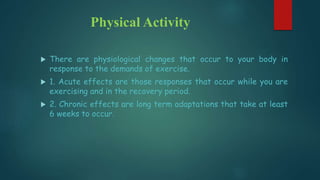 Physical Activity
 There are physiological changes that occur to your body in
response to the demands of exercise.
 1. Acute effects are those responses that occur while you are
exercising and in the recovery period.
 2. Chronic effects are long term adaptations that take at least
6 weeks to occur.
 