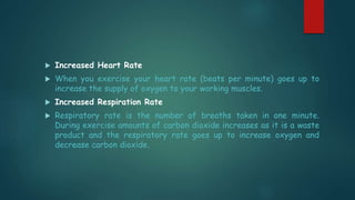  Increased Heart Rate
 When you exercise your heart rate (beats per minute) goes up to
increase the supply of oxygen to your working muscles.
 Increased Respiration Rate
 Respiratory rate is the number of breaths taken in one minute.
During exercise amounts of carbon dioxide increases as it is a waste
product and the respiratory rate goes up to increase oxygen and
decrease carbon dioxide.
 