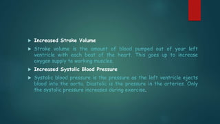  Increased Stroke Volume
 Stroke volume is the amount of blood pumped out of your left
ventricle with each beat of the heart. This goes up to increase
oxygen supply to working muscles.
 Increased Systolic Blood Pressure
 Systolic blood pressure is the pressure as the left ventricle ejects
blood into the aorta. Diastolic is the pressure in the arteries. Only
the systolic pressure increases during exercise.
 