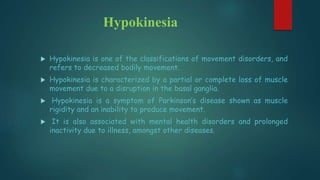 Hypokinesia
 Hypokinesia is one of the classifications of movement disorders, and
refers to decreased bodily movement.
 Hypokinesia is characterized by a partial or complete loss of muscle
movement due to a disruption in the basal ganglia.
 Hypokinesia is a symptom of Parkinson’s disease shown as muscle
rigidity and an inability to produce movement.
 It is also associated with mental health disorders and prolonged
inactivity due to illness, amongst other diseases.
 