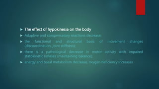  The effect of hypokinesia on the body
 Adaptive and compensatory reactions decrease;
 the functional and structural basis of movement changes
(discoordination, joint stiffness);
 there is a pathological decrease in motor activity with impaired
statokinetic reflexes (maintaining balance);
 energy and basal metabolism decrease, oxygen deficiency increases
 