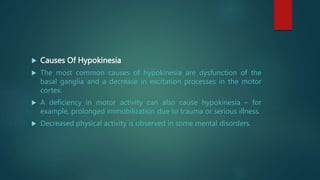  Causes Of Hypokinesia
 The most common causes of hypokinesia are dysfunction of the
basal ganglia and a decrease in excitation processes in the motor
cortex.
 A deficiency in motor activity can also cause hypokinesia – for
example, prolonged immobilization due to trauma or serious illness.
 Decreased physical activity is observed in some mental disorders.
 
