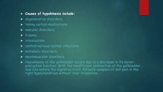  Causes of hypokinesia include:
 degenerative disorders;
 taking certain medications;
 vascular disorders;
 trauma;
 intoxication;
 central nervous system infections;
 metabolic disorders;
 neuromuscular disorders.
 Hypokinesia of the gallbladder occurs due to a decrease in its motor-
evacuation function. With the insufficient contraction of the gallbladder,
less bile enters the digestive tract. Patients complain of dull pain in the
right hypochondrium without clear irradiation.
 