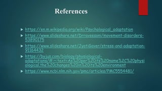 References
 https://en.m.wikipedia.org/wiki/Psychological_adaptation
 https://www.slideshare.net/Drraveesoni/movement-disorders-
53890175
 https://www.slideshare.net/JyotiGaver/stress-and-adaptation-
91164432
 https://byjus.com/biology/physiological-
adaptations/#:~:text=As%20per%20its%20name%2C%20physi
ological,the%20changes%20in%20its%20environment
 https://www.ncbi.nlm.nih.gov/pmc/articles/PMC5554481/
 