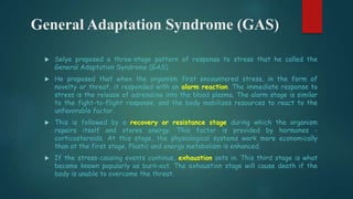 General Adaptation Syndrome (GAS)
 Selye proposed a three-stage pattern of response to stress that he called the
General Adaptation Syndrome (GAS).
 He proposed that when the organism first encountered stress, in the form of
novelty or threat, it responded with an alarm reaction. The immediate response to
stress is the release of adrenaline into the blood plasma. The alarm stage is similar
to the fight-to-flight response, and the body mobilizes resources to react to the
unfavorable factor.
 This is followed by a recovery or resistance stage during which the organism
repairs itself and stores energy. This factor is provided by hormones -
corticosteroids. At this stage, the physiological systems work more economically
than at the first stage. Plastic and energy metabolism is enhanced.
 If the stress-causing events continue, exhaustion sets in. This third stage is what
became known popularly as burn-out. The exhaustion stage will cause death if the
body is unable to overcome the threat.
 
