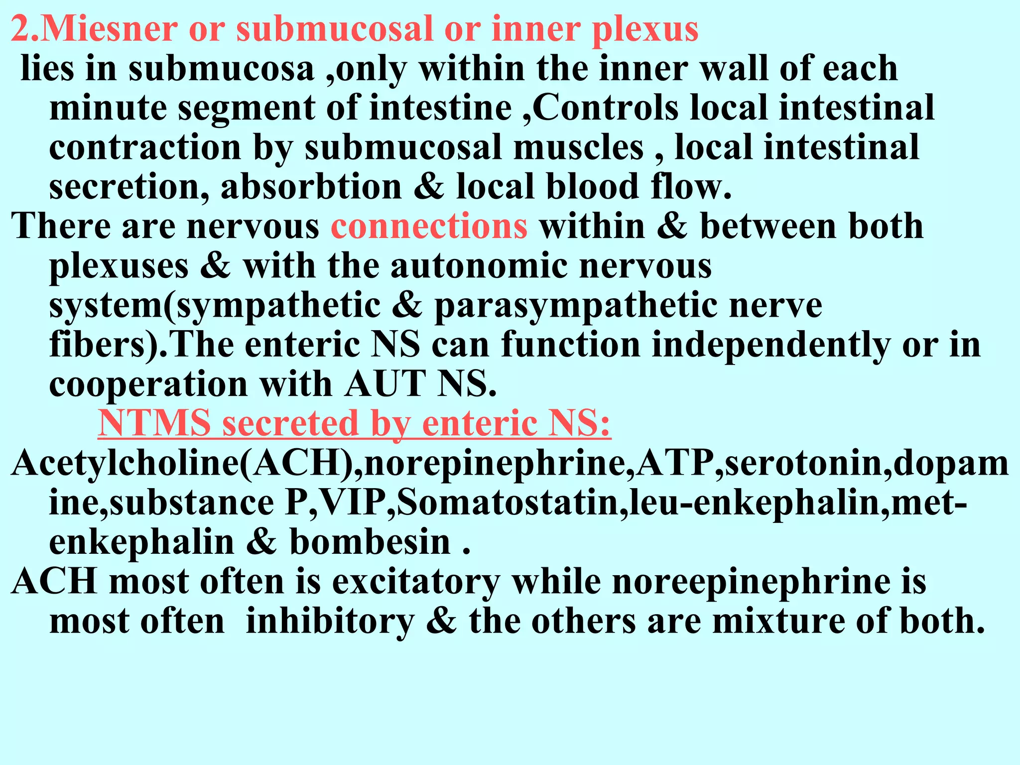 2.Miesner or submucosal or inner plexus lies in submucosa ,only within the inner wall of each minute segment of intestine ,Controls local intestinal contraction by submucosal muscles , local intestinal secretion, absorbtion & local blood flow. There are nervous  connections  within & between both plexuses & with the autonomic nervous system(sympathetic & parasympathetic nerve fibers).The enteric NS can function independently or in cooperation with AUT NS.            NTMS secreted by enteric NS: Acetylcholine(ACH),norepinephrine,ATP,serotonin,dopamine,substance P,VIP,Somatostatin,leu-enkephalin,met-enkephalin & bombesin . ACH most often is excitatory while noreepinephrine is most often  inhibitory & the others are mixture of both.  