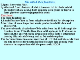 Bile salts & their functions: 0.6gms. is secreted /day. Synthesized from cholesterol which is converted to cholic acid & chenodeoxycholic acid & both combine with glycin or taurin to form glyco or tauro conjugated bile acids.  Functions: The main functions is : 1.Emulsificatin of fats to form micelles to facilitate Fat absorption . 2.Secretion of some important waste products as billirubin and cholesterol. The enterohepatic circulation of bile salts from the SI is through the terminal ileum TI to the liver then to SI again ,so in TI disease or removal, this enterohepatic circulation of bile salts is interupted causing bile salts deficiency and so fat malabsorption. The hormone Secretin causes secretion of HCO3 & not bile acids from the bile ductioles for neutralization of excess acid coming from stomach in cooperation with the pancreatic HCO3. 