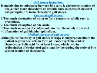 Gall stones formation: Is mainly due to imbalance between bile salts & cholesterol content of bile ,either more cholesterol or less bile salts so excess cholesterol   will precipitate to form cholesterol gall stones. Causes of gall stones: 1.Too much absorption of water to form concentrated bile easy to precipitate. 2.Too much absorption of bile acids. 3.Too much secretion of cholesterol into the bile mainly from diet. 4.Inflamation of gall bladder epithelium. Medical therapy of gall stones: Although the mainstay of gall stones therapy is surgery,sometimes the patient is given bile salts in form of ursodeoxycholic acid or chenodeoxycholic acid for at least 1 year, which help in redissolution of cholesterol gall stones by increasing the ratio of bile salts in relation of cholesterol. 