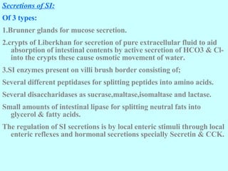 Secretions of SI: Of 3 types: 1.Brunner glands for mucose secretion. 2.crypts of Liberkhan for secretion of pure extracellular fluid to aid absorption of intestinal contents by active secretion of HCO3 & Cl- into the crypts these cause osmotic movement of water.  3.SI enzymes present on villi brush border consisting of; Several different peptidases for splitting peptides into amino acids. Several disaccharidases as sucrase,maltase,isomaltase and lactase. Small amounts of intestinal lipase for splitting neutral fats into glycerol & fatty acids. The regulation of SI secretions is by local enteric stimuli through local enteric reflexes and hormonal secretions specially Secretin & CCK.   