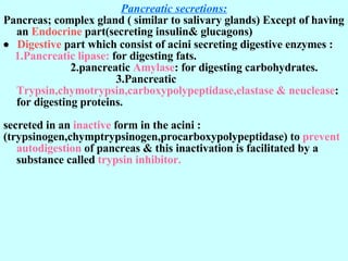 Pancreatic secretions: Pancreas; complex gland ( similar to salivary glands) Except of having an  Endocrine  part(secreting insulin& glucagons)      Digestive  part which consist of acini secreting digestive enzymes : 1.Pancreatic lipase:  for digesting fats.  2.pancreatic  Amylase : for digesting carbohydrates.  3.Pancreatic  Trypsin,chymotrypsin,carboxypolypeptidase,elastase & neuclease : for digesting proteins.  secreted in an  inactive  form in the acini : (trypsinogen,chymptrypsinogen,procarboxypolypeptidase) to  prevent autodigestion  of pancreas & this inactivation is facilitated by a substance called  trypsin inhibitor. 