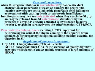 Pancreatic secretions: when this trypsin inhibitor is  overwhelmed  by pancreatic duct obstruction or pancreatic diseases or damage the proteolytic inactive enzymes are activated inside pancreatic acini leading to acute pancreatitis causing death or pancreatic insufficiency.  Inactive panc enzymes are  only activated  when they reach the SI , by an enzyme released from SI  enterokinase  stimulated by the presence of chyme.1 st  enzyme activated is trypsinogen to active trypsin & trypsin in turn activates the other enzymes: CTP&PCP. Pancreatic ductioles & ducts  secreting HCO3 important for neutralizing the acid of the chyme coming to the upper SI from stomach & for preparing the optimal alkaline medium essential for digestion in SI.    Regulation of pancrearic secretion:   I  by ACH, Cholycystokinin(CCK) & Secretin. ACH, Cholycystokinin(CCK) :cause secretion of mainly digestive enzymes while Secretin causes mainly secretion of large amounts of HCO3.        