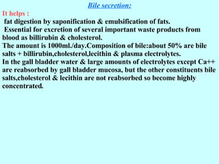 Bile secretion: It helps : fat digestion by saponification &   emulsification of fats. Essential for excretion of several important waste products from blood as billirubin & cholesterol. The amount is 1000ml./day.Composition of bile:about 50% are bile salts + billirubin,cholesterol,lecithin & plasma electrolytes. In the gall bladder water & large amounts of electrolytes except Ca++ are reabsorbed by gall bladder mucosa, but the other constituents bile salts,cholesterol & lecithin are not reabsorbed so become highly concentrated .  