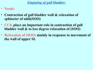Emptying of gall bladder:
• Needs:
• Contraction of gall bladder wall & relaxation of
sphincter of oddi(SOO)
• CCK plays an important role in contraction of gall
bladder wall & to less degree relaxation of (SOO)
• Relaxation of (SOO) mainly in response to movement of
the wall of upper SI.
 