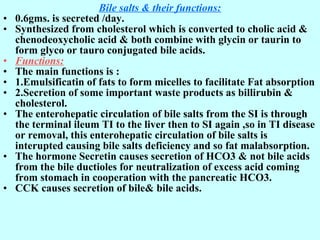 Bile salts & their functions:
• 0.6gms. is secreted /day.
• Synthesized from cholesterol which is converted to cholic acid &
chenodeoxycholic acid & both combine with glycin or taurin to
form glyco or tauro conjugated bile acids.
• Functions:
• The main functions is :
• 1.Emulsificatin of fats to form micelles to facilitate Fat absorption
• 2.Secretion of some important waste products as billirubin &
cholesterol.
• The enterohepatic circulation of bile salts from the SI is through
the terminal ileum TI to the liver then to SI again ,so in TI disease
or removal, this enterohepatic circulation of bile salts is
interupted causing bile salts deficiency and so fat malabsorption.
• The hormone Secretin causes secretion of HCO3 & not bile acids
from the bile ductioles for neutralization of excess acid coming
from stomach in cooperation with the pancreatic HCO3.
• CCK causes secretion of bile& bile acids.
 