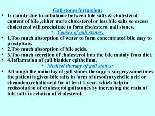 Gall stones formation:
• Is mainly due to imbalance between bile salts & cholesterol
content of bile ,either more cholesterol or less bile salts so excess
cholesterol will precipitate to form cholesterol gall stones.
• Causes of gall stones:
• 1.Too much absorption of water to form concentrated bile easy to
precipitate.
• 2.Too much absorption of bile acids.
• 3.Too much secretion of cholesterol into the bile mainly from diet.
• 4.Inflamation of gall bladder epithelium.
• Medical therapy of gall stones:
• Although the mainstay of gall stones therapy is surgery,sometimes
the patient is given bile salts in form of ursodeoxycholic acid or
chenodeoxycholic acid for at least 1 year, which help in
redissolution of cholesterol gall stones by increasing the ratio of
bile salts in relation of cholesterol.
 