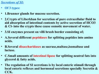 Secretions of SI:
• Of 3 types:
• 1.Brunner glands for mucose secretion.
• 2.Crypts of Liberkhan for secretion of pure extracellular fluid to
aid absorption of intestinal contents by active secretion of HCO3
& Cl- into the crypts these cause osmotic movement of water.
• 3.SI enzymes present on villi brush border consisting of;
• A.Several different peptidases for splitting peptides into amino
acids.
• B.Several disaccharidases as sucrase,maltase,isomaltase and
lactase.
• C.Small amounts of intestinal lipase for splitting neutral fats into
glycerol & fatty acids.
• The regulation of SI secretions is by local enteric stimuli through
local enteric reflexes and hormonal secretions specially Secretin &
CCK.
 