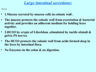 Large intestinal secretions:
Are:
• 1.Mucose secreted by mucose cells in colonic wall .
• The mucose protects the colonic wall from excoriation & bacterial
activity and provides an adherent medium for holding feces
together.
• 2.HCO3 by crypts of Liberkhan ,stimulated by tactile stimuli &
pelvic PS nerves.
• The HCO3 protects the colonic wall from acids formed deep in
the feces by intestinal flora.
• No Enzymes in the colon & no digestion.
 