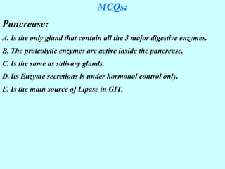 MCQs:
Pancrease:
A. Is the only gland that contain all the 3 major digestive enzymes.
B. The proteolytic enzymes are active inside the pancrease.
C. Is the same as salivary glands.
D. Its Enzyme secretions is under hormonal control only.
E. Is the main source of Lipase in GIT.
 