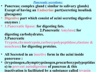 Pancreatic secretions:
• Pancreas; complex gland ( similar to salivary glands)
Except of having an Endocrine part(secreting insulin&
glucagons)
• Digestive part which consist of acini secreting digestive
enzymes :
• 1.Pancreatic lipase: for digesting fats.
2.Pancreatic Amylase: for
digesting carbohydrates.
3.Pancreatic
Trypsin,chymotrypsin,carboxypolypeptidase,elastase &
neuclease: for digesting proteins.
• All Secreted in an inactive form in the acini inside
pancrease :
• (trypsinogen,chymptrypsinogen,procarboxypolypeptidas
e) to prevent autodigestion of pancreas & this
inactivation is facilitated by a substance called trypsin
 
