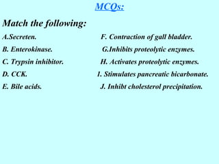 MCQs:
Match the following:
A.Secreten. F. Contraction of gall bladder.
B. Enterokinase. G.Inhibits proteolytic enzymes.
C. Trypsin inhibitor. H. Activates proteolytic enzymes.
D. CCK. 1. Stimulates pancreatic bicarbonate.
E. Bile acids. J. Inhibt cholesterol precipitation.
 