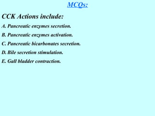MCQs:
CCK Actions include:
A. Pancreatic enzymes secretion.
B. Pancreatic enzymes activation.
C. Pancreatic bicarbonates secretion.
D. Bile secretion stimulation.
E. Gall bladder contraction.
 