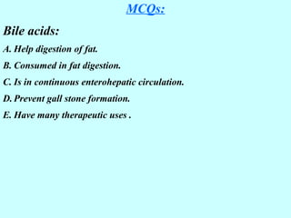 MCQs:
Bile acids:
A. Help digestion of fat.
B. Consumed in fat digestion.
C. Is in continuous enterohepatic circulation.
D. Prevent gall stone formation.
E. Have many therapeutic uses .
 