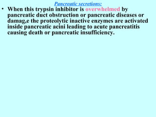 Pancreatic secretions:
• When this trypsin inhibitor is overwhelmed by
pancreatic duct obstruction or pancreatic diseases or
damag,e the proteolytic inactive enzymes are activated
inside pancreatic acini leading to acute pancreatitis
causing death or pancreatic insufficiency.
 