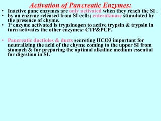 Activation of Pancreatic Enzymes:
• Inactive panc enzymes are only activated when they reach the SI .
• by an enzyme released from SI cells; enterokinase stimulated by
the presence of chyme.
• 1st
enzyme activated is trypsinogen to active trypsin & trypsin in
turn activates the other enzymes: CTP&PCP.
• Pancreatic ductioles & ducts secreting HCO3 important for
neutralizing the acid of the chyme coming to the upper SI from
stomach & for preparing the optimal alkaline medium essential
for digestion in SI.
 