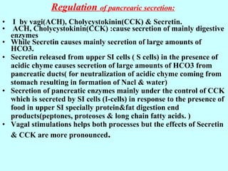 Regulation of pancrearic secretion:
• I by vagi(ACH), Cholycystokinin(CCK) & Secretin.
• ACH, Cholycystokinin(CCK) :cause secretion of mainly digestive
enzymes
• While Secretin causes mainly secretion of large amounts of
HCO3.
• Secretin released from upper SI cells ( S cells) in the presence of
acidic chyme causes secretion of large amounts of HCO3 from
pancreatic ducts( for neutralization of acidic chyme coming from
stomach resulting in formation of Nacl & water)
• Secretion of pancreatic enzymes mainly under the control of CCK
which is secreted by SI cells (I-cells) in response to the presence of
food in upper SI specially protein&fat digestion end
products(peptones, proteoses & long chain fatty acids. )
• Vagal stimulations helps both processes but the effects of Secretin
& CCK are more pronounced.
 