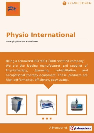 +91-9953359832

Physio International
www.physiointernational.com

Being a renowned ISO 9001:2008 certified company
We are the leading manufacturer and supplier of
Physiotherapy,

Slimming,

rehabilitation

and

occupational therapy equipment. These products are
high performance, efficiency, easy usage.

A Member of

 